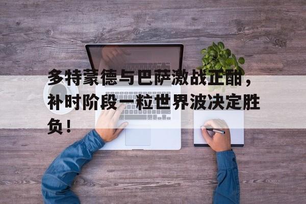 多特蒙德与巴萨激战正酣，补时阶段一粒世界波决定胜负！多特蒙德时隔11年晋级欧冠4强